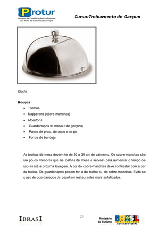 Curso:Treinamento de Garçom
23
Cloche.
Roupas
Toalhas
Napperons (cobre-manchas)
Molletons
Guardanapos de mesa e de garçons
Panos de prato, de copo e de pó
Forros de bandeja
As toalhas de mesa devem ter de 20 a 30 cm de caimento. Os cobre-manchas são
um pouco menores que as toalhas de mesa e servem para aumentar o tempo de
uso as até a próxima lavagem. A cor do cobre-manchas deve contrastar com a cor
da toalha. Os guardanapos podem ter a da toalha ou do cobre-manchas. Evita-se
o uso de guardanapos de papel em restaurantes mais sofisticados.
 