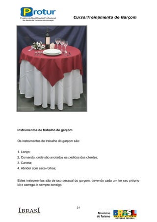 Curso:Treinamento de Garçom
24
Instrumentos de trabalho do garçom
Os instrumentos de trabalho do garçom são:
1. Lenço;
2. Comanda, onde são anotados os pedidos dos clientes;
3. Caneta;
4. Abridor com saca-rolhas;
Estes instrumentos são de uso pessoal do garçom, devendo cada um ter seu próprio
kit e carregá-lo sempre consigo.
 