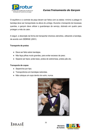 Curso:Treinamento de Garçom
26
O equilíbrio e o controle da peça devem ser feitos com os dedos: mínimo e polegar A
bandeja deve ser transportada na altura do umbigo. Durante o transporte de travessas
quentes, o garçom deve utilizar o guardanapo de serviço, dobrado em quatro para
proteger a mão do calor.
A seguir, a descrição da forma de transportar diversos utensílios, utilizando a bandeja,
de acordo com SEBRAE (2001)
Transporte de pratos
Deve ser feito sobre bandejas.
Não faça pilhas muito grandes, para evitar excesso de peso.
Separar por tipos: prato base, pratos de sobremesa, pratos pão etc.
Transporte de copos
Separá-los por tipo.
Transportá-los em bandejas redondas.
Não coloque um copo dentro do outro, nunca.
 