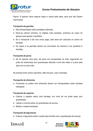 Curso:Treinamento de Garçom
27
Figura: O garçom deve segurar taças e copos pela base, para que não fiquem
manchados.
Transporte de garrafas
São transportadas sobre bandejas redondas.
Deve-se colocar primeiro, os objetos mais pesados, próximos ao corpo do
garçom para ajudar o equilíbrio.
Se o transporte é de uma única pega, esta deve ser colocada no centro da
bandeja.
Os copos e as garrafas devem ser arrumados de maneira a dar equilíbrio à
bandeja.
Transporte de jarras
Se for apenas uma jarra, ela deve ser transportada na mão, segurando um
prato de sobremesa com guardanapo dobrado numa das mãos e a jarra pela
alça com a outra mão.
Se precisar levar outros utensílios, além da jarra, usar a bandeja.
Transporte de alimentos
Travessas ou pratos com alimentos devem ser transportados sobre bandeja
retangular.
Transporte de sopeiras
Colocar a sopeira sobre uma bandeja, em cima de um prato base com
guardanapo.
Apoiar a concha sobre um guardanapo de serviço.
Manter a sopeira tampada.
Transporte de legumeiras
Colocar a legumeira sobre o prato base forrado com o guardanapo de serviço.
 