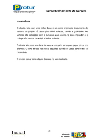 Curso:Treinamento de Garçom
28
Uso do alicate
O alicate, feito com uma colher base é um outro importante instrumento de
trabalho do garçom. É usado para servir saladas, carnes e guarnições. Os
talheres são colocados com a curvatura para dentro. O dedo indicador e o
polegar são usados para abrir e fechar o alicate.
O alicate feito com uma faca de mesa e um garfo serve para pegar pizza, por
exemplo. O corte da faca fica para a esquerda e pode ser usado para cortar, se
necessário.
É preciso treinar para adquirir destreza no uso do alicate.
 
