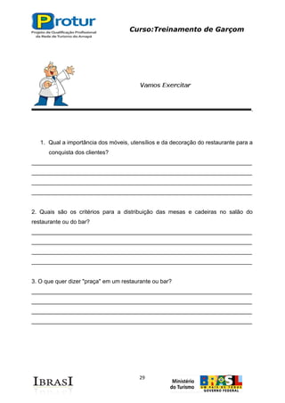 Curso:Treinamento de Garçom
29
1. Qual a importância dos móveis, utensílios e da decoração do restaurante para a
conquista dos clientes?
_____________________________________________________________________
_____________________________________________________________________
_____________________________________________________________________
_____________________________________________________________________
2. Quais são os critérios para a distribuição das mesas e cadeiras no salão do
restaurante ou do bar?
_____________________________________________________________________
_____________________________________________________________________
_____________________________________________________________________
_____________________________________________________________________
3. O que quer dizer "praça" em um restaurante ou bar?
_____________________________________________________________________
_____________________________________________________________________
_____________________________________________________________________
_____________________________________________________________________
 