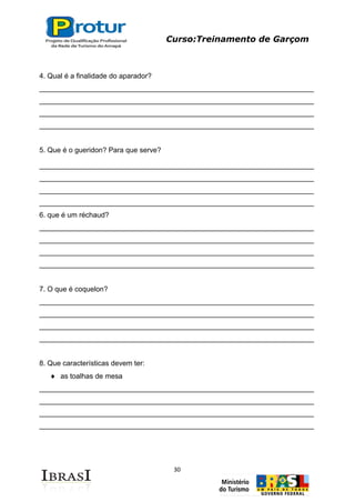 Curso:Treinamento de Garçom
30
4. Qual é a finalidade do aparador?
_____________________________________________________________________
_____________________________________________________________________
_____________________________________________________________________
_____________________________________________________________________
5. Que é o gueridon? Para que serve?
_____________________________________________________________________
_____________________________________________________________________
_____________________________________________________________________
_____________________________________________________________________
6. que é um réchaud?
_____________________________________________________________________
_____________________________________________________________________
_____________________________________________________________________
_____________________________________________________________________
7. O que é coquelon?
_____________________________________________________________________
_____________________________________________________________________
_____________________________________________________________________
_____________________________________________________________________
8. Que características devem ter:
as toalhas de mesa
_____________________________________________________________________
_____________________________________________________________________
_____________________________________________________________________
_____________________________________________________________________
 