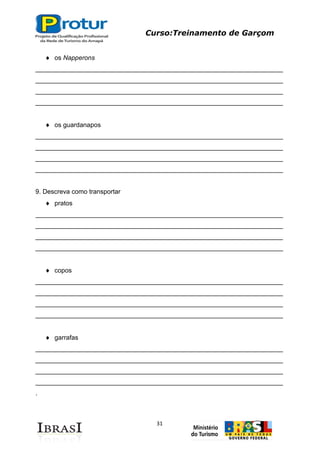 Curso:Treinamento de Garçom
31
os Napperons
_____________________________________________________________________
_____________________________________________________________________
_____________________________________________________________________
_____________________________________________________________________
os guardanapos
_____________________________________________________________________
_____________________________________________________________________
_____________________________________________________________________
_____________________________________________________________________
9. Descreva como transportar
pratos
_____________________________________________________________________
_____________________________________________________________________
_____________________________________________________________________
_____________________________________________________________________
copos
_____________________________________________________________________
_____________________________________________________________________
_____________________________________________________________________
_____________________________________________________________________
garrafas
_____________________________________________________________________
_____________________________________________________________________
_____________________________________________________________________
_____________________________________________________________________
.
 