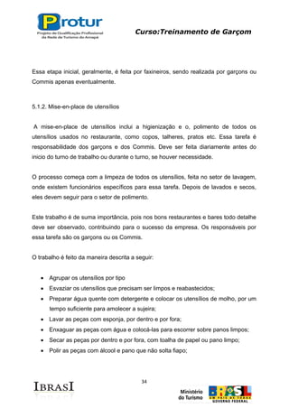 Curso:Treinamento de Garçom
34
Essa etapa inicial, geralmente, é feita por faxineiros, sendo realizada por garçons ou
Commis apenas eventualmente.
5.1.2. Mise-en-place de utensílios
A mise-en-place de utensílios inclui a higienização e o, polimento de todos os
utensílios usados no restaurante, como copos, talheres, pratos etc. Essa tarefa é
responsabilidade dos garçons e dos Commis. Deve ser feita diariamente antes do
inicio do turno de trabalho ou durante o turno, se houver necessidade.
O processo começa com a limpeza de todos os utensílios, feita no setor de lavagem,
onde existem funcionários específicos para essa tarefa. Depois de lavados e secos,
eles devem seguir para o setor de polimento.
Este trabalho é de suma importância, pois nos bons restaurantes e bares todo detalhe
deve ser observado, contribuindo para o sucesso da empresa. Os responsáveis por
essa tarefa são os garçons ou os Commis.
O trabalho é feito da maneira descrita a seguir:
Agrupar os utensílios por tipo
Esvaziar os utensílios que precisam ser limpos e reabastecidos;
Preparar água quente com detergente e colocar os utensílios de molho, por um
tempo suficiente para amolecer a sujeira;
Lavar as peças com esponja, por dentro e por fora;
Enxaguar as peças com água e colocá-las para escorrer sobre panos limpos;
Secar as peças por dentro e por fora, com toalha de papel ou pano limpo;
Polir as peças com álcool e pano que não solta fiapo;
 