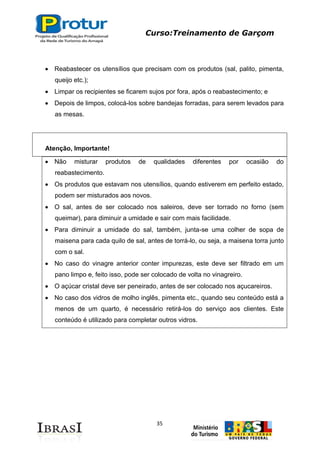 Curso:Treinamento de Garçom
35
Reabastecer os utensílios que precisam com os produtos (sal, palito, pimenta,
queijo etc.);
Limpar os recipientes se ficarem sujos por fora, após o reabastecimento; e
Depois de limpos, colocá-los sobre bandejas forradas, para serem levados para
as mesas.
Atenção, Importante!
Não misturar produtos de qualidades diferentes por ocasião do
reabastecimento.
Os produtos que estavam nos utensílios, quando estiverem em perfeito estado,
podem ser misturados aos novos.
O sal, antes de ser colocado nos saleiros, deve ser torrado no forno (sem
queimar), para diminuir a umidade e sair com mais facilidade.
Para diminuir a umidade do sal, também, junta-se uma colher de sopa de
maisena para cada quilo de sal, antes de torrá-lo, ou seja, a maisena torra junto
com o sal.
No caso do vinagre anterior conter impurezas, este deve ser filtrado em um
pano limpo e, feito isso, pode ser colocado de volta no vinagreiro.
O açúcar cristal deve ser peneirado, antes de ser colocado nos açucareiros.
No caso dos vidros de molho inglês, pimenta etc., quando seu conteúdo está a
menos de um quarto, é necessário retirá-los do serviço aos clientes. Este
conteúdo é utilizado para completar outros vidros.
 