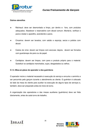 Curso:Treinamento de Garçom
36
Outros utensílios
Réchaud: deve ser desmontado e limpo, por dentro e fora, com produtos
adequados. Abastecer o reservatório com álcool comum. Montá-lo, verificar o
pavio e testar o aparelho, acendendo o pavio.
Cinzeiros: devem ser lavados, com sabão e esponja, secos e polidos com
álcool.
Cestos de vime: devem ser limpos com escovas; depois, devem ser forrados
com guardanapo de pano ou de papel.
Cardápios: devem ser limpos, com pano e produto próprio para o material.
Substituir os cardápios manchados, sujos, desgastados ou velhos.
5.1.3. Mise-en-place do aparador e dos guéridons
O aparador reúne o material necessário à execução do serviço e encurta o caminho a
ser percorrido pelo garçom durante o atendimento ao cliente. O guéridon é colocado
do lado da mesa do cliente para auxiliar na execução de alguns tipos de serviços e,
também, deve ser preparado antes do inicio do turno.
A organização dos aparadores e das mesas auxiliares (guéridons) deve ser feita
diariamente, antes de cada turno de trabalho.
 