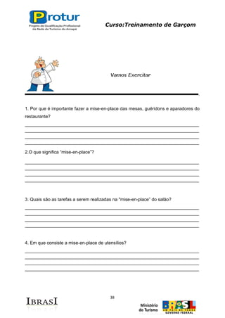 Curso:Treinamento de Garçom
38
1. Por que é importante fazer a mise-en-place das mesas, guéridons e aparadores do
restaurante?
_____________________________________________________________________
_____________________________________________________________________
_____________________________________________________________________
_____________________________________________________________________
2.O que significa “mise-en-place”?
_____________________________________________________________________
_____________________________________________________________________
_____________________________________________________________________
_____________________________________________________________________
3. Quais são as tarefas a serem realizadas na "mise-en-place” do salão?
_____________________________________________________________________
_____________________________________________________________________
_____________________________________________________________________
_____________________________________________________________________
4. Em que consiste a mise-en-place de utensílios?
_____________________________________________________________________
_____________________________________________________________________
_____________________________________________________________________
_____________________________________________________________________
 