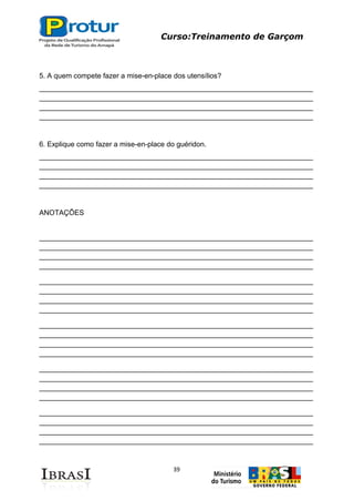 Curso:Treinamento de Garçom
39
5. A quem compete fazer a mise-en-place dos utensílios?
_____________________________________________________________________
_____________________________________________________________________
_____________________________________________________________________
_____________________________________________________________________
6. Explique como fazer a mise-en-place do guéridon.
_____________________________________________________________________
_____________________________________________________________________
_____________________________________________________________________
_____________________________________________________________________
ANOTAÇÕES
_____________________________________________________________________
_____________________________________________________________________
_____________________________________________________________________
_____________________________________________________________________
_____________________________________________________________________
_____________________________________________________________________
_____________________________________________________________________
_____________________________________________________________________
_____________________________________________________________________
_____________________________________________________________________
_____________________________________________________________________
_____________________________________________________________________
_____________________________________________________________________
_____________________________________________________________________
_____________________________________________________________________
_____________________________________________________________________
_____________________________________________________________________
_____________________________________________________________________
_____________________________________________________________________
_____________________________________________________________________
 