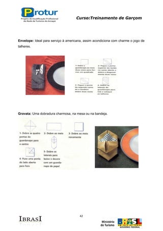 Curso:Treinamento de Garçom
42
Envelope: Ideal para serviço à americana, assim acondiciona com charme o jogo de
talheres.
Gravata: Uma dobradura charmosa, na mesa ou na bandeja.
 
