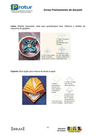 Curso:Treinamento de Garçom
43
Lótus: Modelo requintado, ideal para guardanapos lisos. Observe o detalhe da
rosquinha de gergelim.
Capinha: Boa opção para mistura de tecido e papel
 