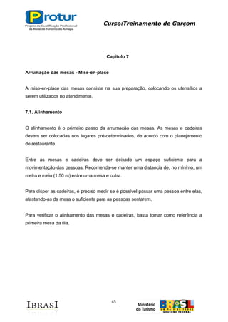 Curso:Treinamento de Garçom
45
Capítulo 7
Arrumação das mesas - Mise-en-place
A mise-en-place das mesas consiste na sua preparação, colocando os utensílios a
serem utilizados no atendimento.
7.1. Alinhamento
O alinhamento é o primeiro passo da arrumação das mesas. As mesas e cadeiras
devem ser colocadas nos lugares pré-determinados, de acordo com o planejamento
do restaurante.
Entre as mesas e cadeiras deve ser deixado um espaço suficiente para a
movimentação das pessoas. Recomenda-se manter uma distancia de, no mínimo, um
metro e meio (1,50 m) entre uma mesa e outra.
Para dispor as cadeiras, é preciso medir se é possível passar uma pessoa entre elas,
afastando-as da mesa o suficiente para as pessoas sentarem.
Para verificar o alinhamento das mesas e cadeiras, basta tomar como referência a
primeira mesa da fila.
 