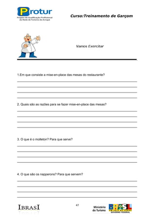 Curso:Treinamento de Garçom
47
1.Em que consiste a mise-en-place das mesas do restaurante?
_____________________________________________________________________
_____________________________________________________________________
_____________________________________________________________________
_____________________________________________________________________
2. Quais são as razões para se fazer mise-en-place das mesas?
_____________________________________________________________________
_____________________________________________________________________
_____________________________________________________________________
_____________________________________________________________________
3. O que é o molleton? Para que serve?
_____________________________________________________________________
_____________________________________________________________________
_____________________________________________________________________
_____________________________________________________________________
4. O que são os napperons? Para que servem?
_____________________________________________________________________
_____________________________________________________________________
_____________________________________________________________________
_____________________________________________________________________
 