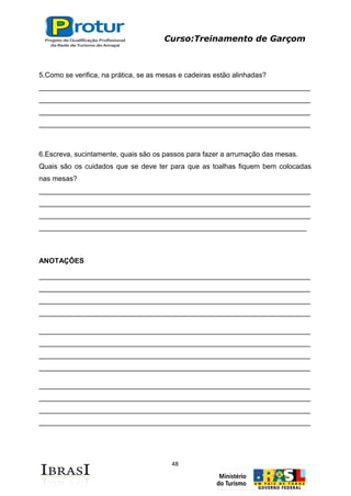 Curso:Treinamento de Garçom
48
5.Como se verifica, na prática, se as mesas e cadeiras estão alinhadas?
_____________________________________________________________________
_____________________________________________________________________
_____________________________________________________________________
_____________________________________________________________________
6.Escreva, sucintamente, quais são os passos para fazer a arrumação das mesas.
Quais são os cuidados que se deve ter para que as toalhas fiquem bem colocadas
nas mesas?
_____________________________________________________________________
_____________________________________________________________________
_____________________________________________________________________
____________________________________________________________________
ANOTAÇÔES
_____________________________________________________________________
_____________________________________________________________________
_____________________________________________________________________
_____________________________________________________________________
_____________________________________________________________________
_____________________________________________________________________
_____________________________________________________________________
_____________________________________________________________________
_____________________________________________________________________
_____________________________________________________________________
_____________________________________________________________________
_____________________________________________________________________
 