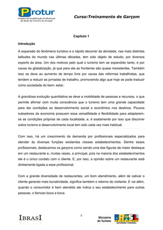 Curso:Treinamento de Garçom
5
Capítulo 1
Introdução
A expansão do fenômeno turístico e o rápido decorrer da atividade, nas mais distintas
latitudes do mundo nas últimas décadas, tem sido objeto de estudo, por diversos
experts da área. Um dos motivos pelo qual o turismo tem se expandido tanto, é por
causa da globalização, já que para ela as fronteiras são quase inexistentes. Também
isso se deve ao aumento de tempo livre por causa das reformas trabalhistas, que
tendem a reduzir as jornadas de trabalho, promovendo algo que hoje se pode traduzir
como sociedade do bem- estar.
A grandiosa evolução quantitativa se deve a mobilidade de pessoas e recursos, o que
permite afirmar com muita consciência que o turismo tem uma grande capacidade
para dar condições ao desenvolvimento social e econômico nos destinos. Poucos
subsetores da economia possuem essa versatilidade e flexibilidade para adaptarem-
se as condições próprias de cada localidade, e, é exatamente por isso que discorrer
sobre turismo e desenvolvimento local tem sido cada vez mais habitual.
Com isso, há um crescimento da demanda por profissionais especializados para
atender às diversas funções existentes nesses estabelecimentos. Dentre esses
profissionais, destacamos os garçons como sendo uma das figuras de maior destaque
em um restaurante e, muitas vezes, a principal, pois na maioria dos estabelecimentos
ele é o único contato com o cliente. E, por isso, a opinião sobre um restaurante está
diretamente ligada a esse profissional.
Com a grande diversidade de restaurantes, um bom atendimento, além de cativar o
cliente gerando mais lucratividade, significa também o retorno do visitante. E vai além,
quando o consumidor é bem atendido ele indica o seu estabelecimento para outras
pessoas, o famoso boca a boca.
 