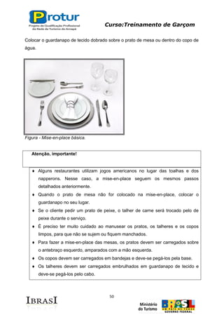 Curso:Treinamento de Garçom
50
Colocar o guardanapo de tecido dobrado sobre o prato de mesa ou dentro do copo de
água.
Figura - Mise-en-place básica.
Atenção, importante!
Alguns restaurantes utilizam jogos americanos no lugar das toalhas e dos
napperons. Nesse caso, a mise-en-place seguem os mesmos passos
detalhados anteriormente.
Quando o prato de mesa não for colocado na mise-en-place, colocar o
guardanapo no seu lugar.
Se o cliente pedir um prato de peixe, o talher de carne será trocado pelo de
peixe durante o serviço.
É preciso ter muito cuidado ao manusear os pratos, os talheres e os copos
limpos, para que não se sujem ou fiquem manchados.
Para fazer a mise-en-place das mesas, os pratos devem ser carregados sobre
o antebraço esquerdo, amparados com a mão esquerda.
Os copos devem ser carregados em bandejas e deve-se pegá-los pela base.
Os talheres devem ser carregados embrulhados em guardanapo de tecido e
deve-se pegá-los pelo cabo.
 