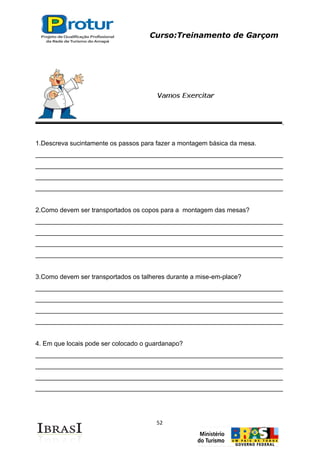 Curso:Treinamento de Garçom
52
1.Descreva sucintamente os passos para fazer a montagem básica da mesa.
_____________________________________________________________________
_____________________________________________________________________
_____________________________________________________________________
_____________________________________________________________________
2.Como devem ser transportados os copos para a montagem das mesas?
_____________________________________________________________________
_____________________________________________________________________
_____________________________________________________________________
_____________________________________________________________________
3.Como devem ser transportados os talheres durante a mise-em-place?
_____________________________________________________________________
_____________________________________________________________________
_____________________________________________________________________
_____________________________________________________________________
4. Em que locais pode ser colocado o guardanapo?
_____________________________________________________________________
_____________________________________________________________________
_____________________________________________________________________
_____________________________________________________________________
 