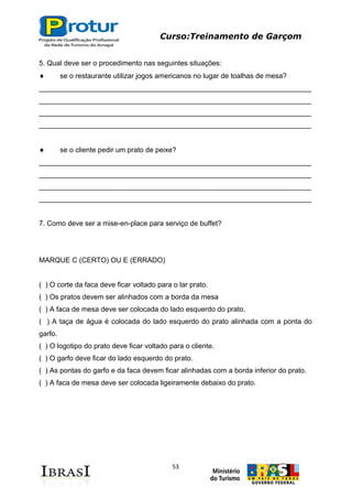 Curso:Treinamento de Garçom
53
5. Qual deve ser o procedimento nas seguintes situações:
se o restaurante utilizar jogos americanos no lugar de toalhas de mesa?
_____________________________________________________________________
_____________________________________________________________________
_____________________________________________________________________
_____________________________________________________________________
se o cliente pedir um prato de peixe?
_____________________________________________________________________
_____________________________________________________________________
_____________________________________________________________________
_____________________________________________________________________
7. Como deve ser a mise-en-place para serviço de buffet?
MARQUE C (CERTO) OU E (ERRADO)
( ) O corte da faca deve ficar voltado para o lar prato.
( ) Os pratos devem ser alinhados com a borda da mesa
( ) A faca de mesa deve ser colocada do lado esquerdo do prato.
( ) A taça de água é colocada do lado esquerdo do prato alinhada com a ponta do
garfo.
( ) O logotipo do prato deve ficar voltado para o cliente.
( ) O garfo deve ficar do lado esquerdo do prato.
( ) As pontas do garfo e da faca devem ficar alinhadas com a borda inferior do prato.
( ) A faca de mesa deve ser colocada ligeiramente debaixo do prato.
 