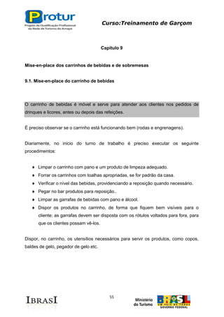 Curso:Treinamento de Garçom
55
Capitulo 9
Mise-en-place dos carrinhos de bebidas e de sobremesas
9.1. Mise-en-place do carrinho de bebidas
O carrinho de bebidas é móvel e serve para atender aos clientes nos pedidos de
drinques e licores, antes ou depois das refeições.
É preciso observar se o carrinho está funcionando bem (rodas e engrenagens).
Diariamente, no inicio do turno de trabalho é preciso executar os seguinte
procedimentos:
Limpar o carrinho com pano e um produto de limpeza adequado.
Forrar os carrinhos com toalhas apropriadas, se for padrão da casa.
Verificar o nível das bebidas, providenciando a reposição quando necessário.
Pegar no bar produtos para reposição..
Limpar as garrafas de bebidas com pano e álcool.
Dispor os produtos no carrinho, de forma que fiquem bem visíveis para o
cliente; as garrafas devem ser disposta com os rótulos voltados para fora, para
que os clientes possam vê-los.
Dispor, no carrinho, os utensílios necessários para servir os produtos, como copos,
baldes de gelo, pegador de gelo etc.
 