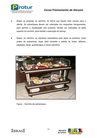 Curso:Treinamento de Garçom
57
Dispor os produtos no carrinho, de forma que fiquem bem visíveis para o
cliente. As sobremesas devem ser colocadas em recipientes transparentes,
para permitir a visualização dos produtos. Devem ser colocadas na parte
superior do carrinho, para facilitar a execução do serviço.
Dispor, no carrinho, os utensílios necessários para servir os produtos, como
pratos de sobremesa, taças para compota e salada de frutas, talheres,
espátulas, facas, guardanapos e outros utensílios.
Figura - Carrinho de sobremesas.
 