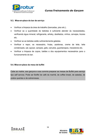 Curso:Treinamento de Garçom
58
9.3. Mise-en-place do bar de serviço
Verificar a limpeza da área de trabalho (bancadas, piso etc.).
Verificar se a quantidade de bebidas é suficiente atender às necessidades,
verificando água mineral, refrigerante, whisky, destilados, vinhos, cervejas, licores
etc.
Verificar se as bebidas estão suficientemente geladas.
Verificar e repor, se necessário, frutas, azeitonas, creme de leite, leite
condensado, sal, açúcar, xaropes, gelo, canudos, guardanapos, mexedores etc.
Verificar a limpeza de copos, baldes e dos equipamentos necessários para o
funcionamento do bar.
9.4. Mise-en-place da mesa de buffet
Cabe ao maitre, aos garçons e aos commis preparar as mesas de Buffet para serviço
tipo self service. Pode ser Buffet de café da manhã, de coffee break, de saladas, de
pratos quentes e de sobremesas.
 