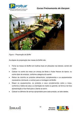 Curso:Treinamento de Garçom
59
Figura – Preparação de Buffet
As etapas da preparação das mesas de Buffet são:
Forrar as mesas do Buffet com toalhas lisas em plissadas nas laterais, caindo até
o piso.
Colocar no centro da mesa um arranjo de flores e frutas frescas da época, ou
outros tipos de arranjos, conforme categoria do evento.
Retirar da cozinha os produtos alimentícios, complementos e os equipamentos
necessários (réchauds, e outros) para a montagem do Buffet.
Dispor os equipamentos, os produtos e seus complementos sobre a mesa,
conforme o hábito da casa e a orientação do maitre ou gerente, de forma a ter boa
apresentação e ficar fácil para o cliente se servir.
Colocar os talheres de serviço apropriados para cada produto, ao lado destes.
 