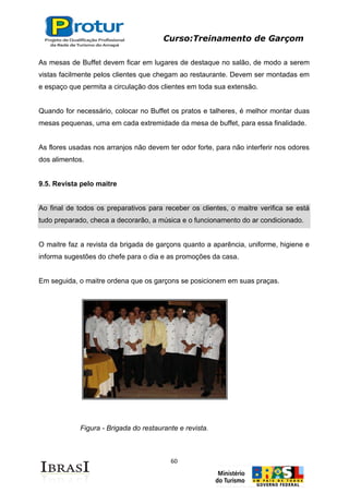 Curso:Treinamento de Garçom
60
As mesas de Buffet devem ficar em lugares de destaque no salão, de modo a serem
vistas facilmente pelos clientes que chegam ao restaurante. Devem ser montadas em
e espaço que permita a circulação dos clientes em toda sua extensão.
Quando for necessário, colocar no Buffet os pratos e talheres, é melhor montar duas
mesas pequenas, uma em cada extremidade da mesa de buffet, para essa finalidade.
As flores usadas nos arranjos não devem ter odor forte, para não interferir nos odores
dos alimentos.
9.5. Revista pelo maitre
Ao final de todos os preparativos para receber os clientes, o maitre verifica se está
tudo preparado, checa a decorarão, a música e o funcionamento do ar condicionado.
O maitre faz a revista da brigada de garçons quanto a aparência, uniforme, higiene e
informa sugestões do chefe para o dia e as promoções da casa.
Em seguida, o maitre ordena que os garçons se posicionem em suas praças.
Figura - Brigada do restaurante e revista.
 