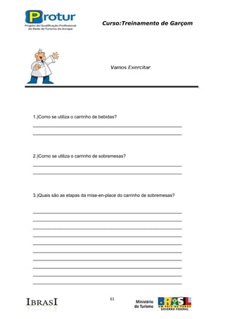 Curso:Treinamento de Garçom
61
1.)Como se utiliza o carrinho de bebidas?
___________________________________________________________
___________________________________________________________
2.)Corno se utiliza o carrinho de sobremesas?
___________________________________________________________
___________________________________________________________
3.)Quais são as etapas da rnise-en-place do carrinho de sobremesas?
___________________________________________________________
___________________________________________________________
___________________________________________________________
___________________________________________________________
___________________________________________________________
___________________________________________________________
___________________________________________________________
___________________________________________________________
___________________________________________________________
___________________________________________________________
 