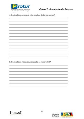 Curso:Treinamento de Garçom
62
4. Quais são os passos da mlse-en-place do bar de serviço?
______________________________________________________________
______________________________________________________________
______________________________________________________________
______________________________________________________________
______________________________________________________________
______________________________________________________________
______________________________________________________________
______________________________________________________________
______________________________________________________________
______________________________________________________________
______________________________________________________________
______________________________________________________________
______________________________________________________________
______________________________________________________________
5. Quais são as etapas da preparação da mesa-buffet?
______________________________________________________________
______________________________________________________________
______________________________________________________________
______________________________________________________________
______________________________________________________________
______________________________________________________________
______________________________________________________________
______________________________________________________________
 