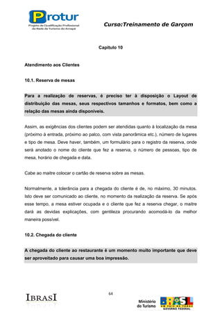 Curso:Treinamento de Garçom
64
Capitulo 10
Atendimento aos Clientes
10.1. Reserva de mesas
Para a realização de reservas, é preciso ter à disposição o Layout de
distribuição das mesas, seus respectivos tamanhos e formatos, bem como a
relação das mesas ainda disponíveis.
Assim, as exigências dos clientes podem ser atendidas quanto à localização da mesa
(próximo à entrada, próximo ao palco, com vista panorâmica etc.), número de lugares
e tipo de mesa. Deve haver, também, um formulário para o registro da reserva, onde
será anotado o nome do cliente que fez a reserva, o número de pessoas, tipo de
mesa, horário de chegada e data.
Cabe ao maitre colocar o cartão de reserva sobre as mesas.
Normalmente, a tolerância para a chegada do cliente é de, no máximo, 30 minutos.
Isto deve ser comunicado ao cliente, no momento da realização da reserva. Se após
esse tempo, a mesa estiver ocupada e o cliente que fez a reserva chegar, o maitre
dará as devidas explicações, com gentileza procurando acomodá-lo da melhor
maneira possível.
10.2. Chegada do cliente
A chegada do cliente ao restaurante é um momento muito importante que deve
ser aproveitado para causar uma boa impressão.
 