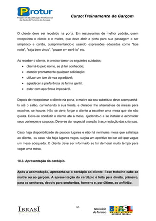 Curso:Treinamento de Garçom
65
O cliente deve ser recebido na porta. Em restaurantes de melhor padrão, quem
recepciona o cliente é o maitre, que deve abrir a porta para sua passagem e ser
simpático e cortês, cumprimentando-o usando expressões educadas como "boa
noite", "seja bem vindo", "prazer em revê-lo" etc.
Ao receber o cliente, é preciso tomar os seguintes cuidados:
chamá-lo pelo nome, se já for conhecido;
atender prontamente qualquer solicitação;
utilizar um tom de voz agradável;
agradecer a preferência de forma gentil;
estar com aparência impecável.
Depois de recepcionar o cliente na porta, o maitre ou seu substituto deve acompanhá-
lo até o salão, caminhando à sua frente, e oferecer Ihe alternativas de mesas para
escolher, se houver. Não se deve forçar o cliente a escolher uma mesa que ele não
queira. Deve-se conduzir o cliente até à mesa, ajudando-o a se instalar e acomodar
seus pertences e casacos. Deve-se dar especial atenção à acomodação das crianças.
Caso haja disponibilidade de poucos lugares e não há nenhuma mesa que satisfaça
ao cliente, ou caso não haja lugares vagos, sugira um aperitivo no bar até que vague
um mesa adequada. O cliente deve ser informado se for demorar muito tempo para
vagar uma mesa.
10.3. Apresentação do cardápio
Após a acomodação, apresenta-se o cardápio ao cliente. Esse trabalho cabe ao
maitre ou ao garçom. A apresentação do cardápio é feita pela direita, primeiro,
para as senhoras, depois para senhoritas, homens e, por último, ao anfitrião.
 