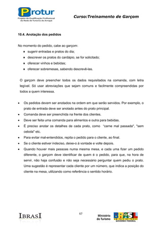 Curso:Treinamento de Garçom
67
10.4. Anotação dos pedidos
No momento do pedido, cabe ao garçom:
sugerir entradas e pratos do dia;
descrever os pratos do cardápio, se for solicitado;
oferecer vinhos e bebidas;
oferecer sobremesas, sabendo descrevê-las.
O garçom deve preencher todos os dados requisitados na comanda, com letra
legível. Só usar abreviações que sejam comuns e facilmente compreendidas por
todos a quem interessa.
Os pedidos devem ser anotados na ordem em que serão servidos. Por exemplo, o
prato de entrada deve ser anotado antes do prato principal.
Comanda deve ser preenchida na frente dos clientes.
Deve ser feita uma comanda para alimentos e outra para bebidas.
É preciso anotar os detalhes de cada prato, como “carne mal passada", "sem
cebola" etc.
Para evitar mal-entendidos, repita o pedido para o cliente, ao final.
Se o cliente estiver indeciso, deixe-o à vontade e volte depois.
Quando houver mais pessoas numa mesma mesa, e cada uma fizer um pedido
diferente, o garçom deve identificar de quem é o pedido, para que, na hora de
servir, não haja confusão e não seja necessário perguntar quem pediu o prato.
Uma sugestão é representar cada cliente por um número, que indica a posição do
cliente na mesa, utilizando como referência o sentido horário.
 