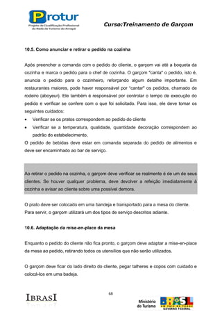 Curso:Treinamento de Garçom
68
10.5. Como anunciar e retirar o pedido na cozinha
Após preencher a comanda com o pedido do cliente, o garçom vai até a boqueta da
cozinha e marca o pedido para o chef de cozinha. O garçom "canta" o pedido, isto é,
anuncia o pedido para o cozinheiro, reforçando algum detalhe importante. Em
restaurantes maiores, pode haver responsável por “cantar" os pedidos, chamado de
rodeiro (aboyeur). Ele também é responsável por controlar o tempo de execução do
pedido e verificar se confere com o que foi solicitado. Para isso, ele deve tomar os
seguintes cuidados:
Verificar se os pratos correspondem ao pedido do cliente
Verificar se a temperatura, qualidade, quantidade decoração correspondem ao
padrão do estabelecimento,
O pedido de bebidas deve estar em comanda separada do pedido de alimentos e
deve ser encaminhado ao bar de serviço.
Ao retirar o pedido na cozinha, o garçom deve verificar se realmente é de um de seus
clientes. Se houver qualquer problema, deve devolver a refeição imediatamente à
cozinha e avisar ao cliente sobre uma possível demora.
O prato deve ser colocado em uma bandeja e transportado para a mesa do cliente.
Para servir, o garçom utilizará um dos tipos de serviço descritos adiante.
10.6. Adaptação da mise-en-place da mesa
Enquanto o pedido do cliente não fica pronto, o garçom deve adaptar a mise-en-place
da mesa ao pedido, retirando todos os utensílios que não serão utilizados.
O garçom deve ficar do lado direito do cliente, pegar talheres e copos com cuidado e
colocá-los em uma badeja.
 