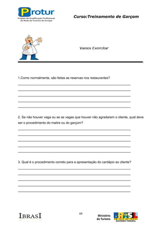 Curso:Treinamento de Garçom
69
1.Como normalmente, são feitas as reservas nos restaurantes?
______________________________________________________________
______________________________________________________________
______________________________________________________________
______________________________________________________________
______________________________________________________________
2. Se não houver vaga ou se as vagas que houver não agradarem o cliente, qual deve
ser o procedimento do maitre ou do garçom?
______________________________________________________________
______________________________________________________________
______________________________________________________________
______________________________________________________________
______________________________________________________________
3. Qual é o procedimento correto para a apresentação do cardápio ao cliente?
______________________________________________________________
______________________________________________________________
______________________________________________________________
______________________________________________________________
______________________________________________________________
 