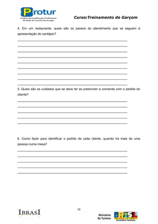 Curso:Treinamento de Garçom
70
4. Em um restaurante, quais são os passos do atendimento que se seguem à
apresentação do cardápio?
______________________________________________________________
______________________________________________________________
______________________________________________________________
______________________________________________________________
______________________________________________________________
______________________________________________________________
______________________________________________________________
______________________________________________________________
______________________________________________________________
5. Quais são os cuidados que se deve ter ao preencher a comanda com o pedido do
cliente?
______________________________________________________________
______________________________________________________________
______________________________________________________________
______________________________________________________________
______________________________________________________________
6. Como fazer para identificar o pedido de cada cliente, quando há mais de uma
pessoa numa mesa?
______________________________________________________________
______________________________________________________________
______________________________________________________________
______________________________________________________________
______________________________________________________________
 