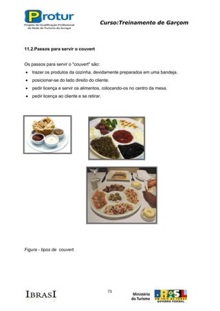 Curso:Treinamento de Garçom
73
11.2.Passos para servir o couvert
Os passos para servir o "couvert" são:
trazer os produtos da cozinha, devidamente preparados em uma bandeja.
posicionar-se do lado direito do cliente.
pedir licença e servir os alimentos, colocando-os no centro da mesa.
pedir licença ao cliente e se retirar.
Figura - tipos de couvert.
 