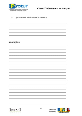 Curso:Treinamento de Garçom
75
4. O que fazer se o cliente recusar o "couvert"?
______________________________________________________________
______________________________________________________________
______________________________________________________________
______________________________________________________________
______________________________________________________________
ANOTAÇÔES
______________________________________________________________
______________________________________________________________
______________________________________________________________
______________________________________________________________
______________________________________________________________
______________________________________________________________
______________________________________________________________
______________________________________________________________
______________________________________________________________
______________________________________________________________
______________________________________________________________
______________________________________________________________
______________________________________________________________
______________________________________________________________
______________________________________________________________
______________________________________________________________
______________________________________________________________
______________________________________________________________
______________________________________________________________
______________________________________________________________
______________________________________________________________
 