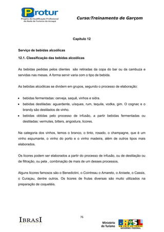 Curso:Treinamento de Garçom
76
Capítulo 12
Serviço de bebidas alcoólicas
12.1. Classificação das bebidas alcoólicas
As bebidas pedidas pelos clientes são retiradas da copa do bar ou da cambuza e
servidas nas mesas. A forma servir varia com o tipo de bebida.
As bebidas alcoólicas se dividem em grupos, segundo o processo de elaboração:
bebidas fermentadas: cerveja, saquê, vinhos e sidra.
bebidas destiladas: aguardente, uísques, rum, tequila, vodka, gim. O cognac e o
brandy são destilados de vinho.
bebidas obtidas pelo processo de infusão, a partir bebidas fermentadas ou
destiladas: vermutes, bitters, angostura, licores.
Na categoria dos vinhos, temos o branco, o tinto, rosado, o champagne, que é um
vinho espumante, o vinho do porto e o vinho madeira, além de outros tipos mais
elaborados.
Os licores podem ser elaborados a partir do processo de infusão, ou de destilação ou
de filtração, ou pela , combinação de mais de um desses processos.
Alguns licores famosos são o Benedictini, o Cointreau o Amareto, o Anisete, o Cassis,
o Curaçau, dentre outros. Os licores de frutas diversas são muito utilizados na
preparação de coquetéis.
 