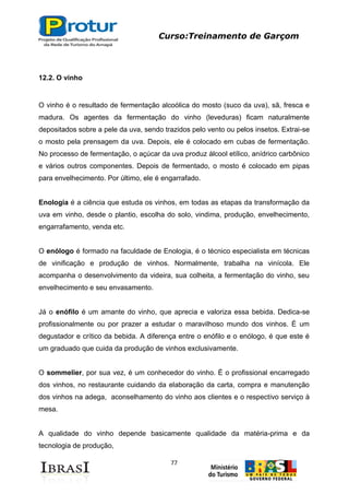 Curso:Treinamento de Garçom
77
12.2. O vinho
O vinho é o resultado de fermentação alcoólica do mosto (suco da uva), sã, fresca e
madura. Os agentes da fermentação do vinho (leveduras) ficam naturalmente
depositados sobre a pele da uva, sendo trazidos pelo vento ou pelos insetos. Extrai-se
o mosto pela prensagem da uva. Depois, ele é colocado em cubas de fermentação.
No processo de fermentação, o açúcar da uva produz álcool etílico, anídrico carbônico
e vários outros componentes. Depois de fermentado, o mosto é colocado em pipas
para envelhecimento. Por último, ele é engarrafado.
Enologia é a ciência que estuda os vinhos, em todas as etapas da transformação da
uva em vinho, desde o plantio, escolha do solo, vindima, produção, envelhecimento,
engarrafamento, venda etc.
O enólogo é formado na faculdade de Enologia, é o técnico especialista em técnicas
de vinificação e produção de vinhos. Normalmente, trabalha na vinícola. Ele
acompanha o desenvolvimento da videira, sua colheita, a fermentação do vinho, seu
envelhecimento e seu envasamento.
Já o enófilo é um amante do vinho, que aprecia e valoriza essa bebida. Dedica-se
profissionalmente ou por prazer a estudar o maravilhoso mundo dos vinhos. É um
degustador e crítico da bebida. A diferença entre o enófilo e o enólogo, é que este é
um graduado que cuida da produção de vinhos exclusivamente.
O sommelier, por sua vez, é um conhecedor do vinho. É o profissional encarregado
dos vinhos, no restaurante cuidando da elaboração da carta, compra e manutenção
dos vinhos na adega, aconselhamento do vinho aos clientes e o respectivo serviço à
mesa.
A qualidade do vinho depende basicamente qualidade da matéria-prima e da
tecnologia de produção,
 