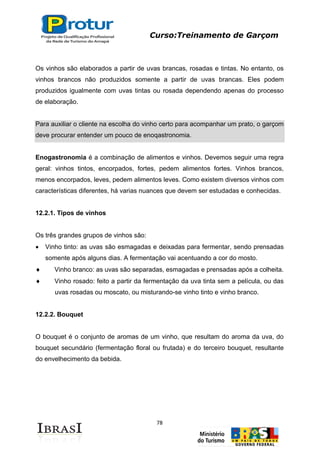 Curso:Treinamento de Garçom
78
Os vinhos são elaborados a partir de uvas brancas, rosadas e tintas. No entanto, os
vinhos brancos não produzidos somente a partir de uvas brancas. Eles podem
produzidos igualmente com uvas tintas ou rosada dependendo apenas do processo
de elaboração.
Para auxiliar o cliente na escolha do vinho certo para acompanhar um prato, o garçom
deve procurar entender um pouco de enoqastronomia.
Enogastronomia é a combinação de alimentos e vinhos. Devemos seguir uma regra
geral: vinhos tintos, encorpados, fortes, pedem alimentos fortes. Vinhos brancos,
menos encorpados, leves, pedem alimentos leves. Como existem diversos vinhos com
características diferentes, há varias nuances que devem ser estudadas e conhecidas.
12.2.1. Tipos de vinhos
Os três grandes grupos de vinhos são:
Vinho tinto: as uvas são esmagadas e deixadas para fermentar, sendo prensadas
somente após alguns dias. A fermentação vai acentuando a cor do mosto.
Vinho branco: as uvas são separadas, esmagadas e prensadas após a colheita.
Vinho rosado: feito a partir da fermentação da uva tinta sem a película, ou das
uvas rosadas ou moscato, ou misturando-se vinho tinto e vinho branco.
12.2.2. Bouquet
O bouquet é o conjunto de aromas de um vinho, que resultam do aroma da uva, do
bouquet secundário (fermentação floral ou frutada) e do terceiro bouquet, resultante
do envelhecimento da bebida.
 