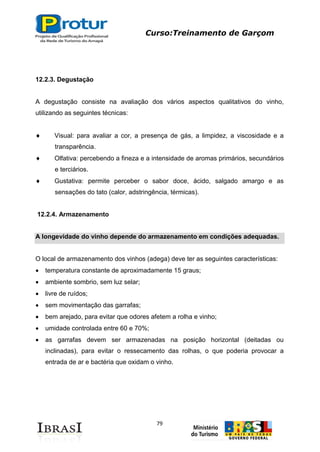 Curso:Treinamento de Garçom
79
12.2.3. Degustação
A degustação consiste na avaliação dos vários aspectos qualitativos do vinho,
utilizando as seguintes técnicas:
Visual: para avaliar a cor, a presença de gás, a limpidez, a viscosidade e a
transparência.
Olfativa: percebendo a fineza e a intensidade de aromas primários, secundários
e terciários.
Gustativa: permite perceber o sabor doce, ácido, salgado amargo e as
sensações do tato (calor, adstringência, térmicas).
12.2.4. Armazenamento
A longevidade do vinho depende do armazenamento em condições adequadas.
O local de armazenamento dos vinhos (adega) deve ter as seguintes características:
temperatura constante de aproximadamente 15 graus;
ambiente sombrio, sem luz selar;
livre de ruídos;
sem movimentação das garrafas;
bem arejado, para evitar que odores afetem a rolha e vinho;
umidade controlada entre 60 e 70%;
as garrafas devem ser armazenadas na posição horizontal (deitadas ou
inclinadas), para evitar o ressecamento das rolhas, o que poderia provocar a
entrada de ar e bactéria que oxidam o vinho.
 
