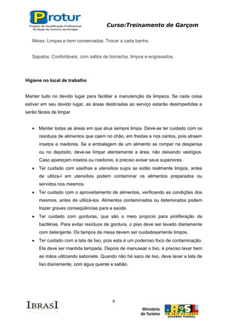 Curso:Treinamento de Garçom
8
Meias: Limpas e bem conservadas. Trocar a cada banho.
Sapatos: Confortáveis, com saltos de borracha, limpos e engraxados.
Higiene no local de trabalho
Manter tudo no devido lugar para facilitar a manutenção da limpeza. Se cada coisa
estiver em seu devido lugar, as áreas destinadas ao serviço estarão desimpedidas e
serão fáceis de limpar
Manter todas as áreas em que atua sempre limpa. Deve-se ter cuidado com os
resíduos de alimentos que caem no chão, em frestas e nos cantos, pois atraem
insetos e roedores. Se a embalagem de um alimento se romper na despensa
ou no depósito, deve-se limpar atentamente a área, não deixando vestígios.
Caso apareçam insetos ou roedores, é preciso avisar seus superiores.
Ter cuidado com vasilhas e utensílios sujos se estão realmente limpos, antes
de utiliza-l em utensílios podem contaminar os alimentos preparados ou
servidos nos mesmos.
Ter cuidado com o aproveitamento de alimentos, verificando as condições dos
mesmos, antes de utilizá-los. Alimentos contaminados ou deteriorados podem
trazer graves conseqüências para a saúde.
Ter cuidado com gorduras, que são o meio propício para proliferação de
bactérias. Para evitar resíduos de gordura, o piso deve ser lavado diariamente
com detergente. Os tampos de mesa devem ser cuidadosamente limpos.
Ter cuidado com a lata de lixo, pois esta é um poderoso foco de contaminação.
Ela deve ser mantida tampada. Depois de manusear o lixo, é preciso lavar bem
as mãos utilizando sabonete. Quando não há saco de lixo, deve lavar a lata de
lixo diariamente, com água quente e sabão.
 