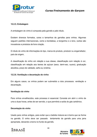 Curso:Treinamento de Garçom
80
12.2.5. Embalagem
A embalagem do vinho é composta pela garrafa e pelo rótulo.
Existem diversos formatos, cores e tamanhos de garrafas para vinhos. Algumas
seguem padrões internacionais, como a bordalesa, a borgonha e a reno, outras são
inovadoras e produtos de livre criação.
O rótulo do vinho dá informações do tipo, marca do produto, produtor ou engarrafador,
país de origem,
A classificação do vinho em relação a sua classe, classificação com relação à cor,
classificação em relação aos teores de açúcar (seco, demi-sec, suave), graduação
alcoólica, prazo de validade, safra ou vindima.
12.2.6. Ventilação e decantação do vinho
Em alguns casos, os vinhos podem ser submetido a dois processos: ventilação e
decantação.
Ventilação do vinho
Para vinhos envelhecidos, este processo é essencial. Consiste em abrir o vinho de
uma a duas horas, antes de ser servido, o que permitirá a saída do gás carbônico.
Decantação do vinho
Usado para vinhos antigos, para evitar que a bebida misture-se à borra que se forma
na garrafa. O vinho deve ser passado lentamente da garrafa para uma jarra
apropriada, deixando a borra no fundo da garrafa.
 