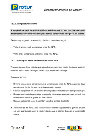 Curso:Treinamento de Garçom
81
12.2.7. Temperatura do vinho
A temperatura ideal para servir o vinho vai depender do seu tipo, da sua idade,
da temperatura do ambiente em que a bebida será servida e do gosto do cliente.
Existem regras gerais para cada tipo de vinho, descritas a seguir:
Vinho branco e rosé: temperatura entre 8 e 12°C,
Vinho tinto: temperatura ambiente, entre 16 e 18°C.
12.3. Técnica para servir vinho branco e vinho rosé
Troque a taça de água pela taça de vinho branco, pelo lado direito do cliente, pedindo
licença a este. Leve a taça água para a copa, sobre uma bandeja.
Etapas do serviço:
O vinho branco deve ser consumido a temperaturas entre 8 e 12ºC. A garrafa deve
ser colocada dentro de uma caçamba com gelo e água.
Colocar a caçamba em um tripé ou em um prato de mesa forrado com guardanapo.
Colocar outro guardanapo sobre a caçamba para secar a garrafa, para impedir que
ao ser tirada do balde, goteje sobre o cliente.
Colocar a caçamba sobre o guéridon ou sobre a mesa do cliente
Aproximar-se da mesa, pelo lado direito do cliente e apresentar a garrafa envolta
em um guardanapo, com o rótulo voltado para o cliente. Esperar a confirmação
cliente.
 