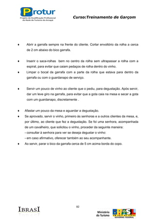 Curso:Treinamento de Garçom
82
Abrir a garrafa sempre na frente do cliente. Cortar envoltório da rolha a cerca
de 2 cm abaixo do bico garrafa.
Inserir o saca-rolhas bem no centro da rolha sem ultrapassar a rolha com a
espiral, para evitar que caiam pedaços de rolha dentro do vinho.
Limpar o bocal da garrafa com a parte da rolha que estava para dentro da
garrafa ou com o guardanapo de serviço.
Servir um pouco de vinho ao cliente que o pediu, para degustação. Após servir,
dar um leve giro na garrafa, para evitar que a gota caia na mesa e secar a gota
com um guardanapo, discretamente .
Afastar um pouco da mesa e aguardar a degustação.
Se aprovado, servir o vinho, primeiro às senhoras e a outros clientes da mesa, e,
por último, ao cliente que fez a degustação. Se foi uma senhora, acompanhada
de um cavalheiro, que solicitou o vinho, proceder da seguinte maneira:
- consultar à senhora para ver se deseja degustar o vinho:
- em caso afirmativo, oferecer também ao seu acompanhante.
Ao servir, parar o bico da garrafa cerca de 5 cm acima borda do copo.
 