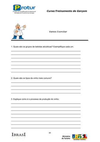 Curso:Treinamento de Garçom
84
1. Quais são os grupos de bebidas alcoólicas? Exemplifique cada um.
______________________________________________________________
______________________________________________________________
______________________________________________________________
______________________________________________________________
______________________________________________________________
______________________________________________________________
______________________________________________________________
2. Quais são os tipos da vinho mais comuns?
______________________________________________________________
______________________________________________________________
______________________________________________________________
______________________________________________________________
3. Explique como é o processo de produção do vinho.
______________________________________________________________
______________________________________________________________
______________________________________________________________
______________________________________________________________
______________________________________________________________
______________________________________________________________
______________________________________________________________
______________________________________________________________
 