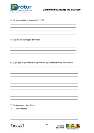 Curso:Treinamento de Garçom
85
4. Em que consiste o bouquet do vinho?
______________________________________________________________
______________________________________________________________
______________________________________________________________
______________________________________________________________
5. O que é a degustação do vinho?
______________________________________________________________
______________________________________________________________
______________________________________________________________
______________________________________________________________
6. Quais são os cuidados que se deve ter no armazenamento dos vinhos?
________________________________________________________________
________________________________________________________________
________________________________________________________________
________________________________________________________________
________________________________________________________________
________________________________________________________________
________________________________________________________________
________________________________________________________________
________________________________________________________________
________________________________________________________________
________________________________________________________________
7. Explique como são obtidos:
vinho branco:
________________________________________________________________
________________________________________________________________
________________________________________________________________
 