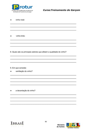 Curso:Treinamento de Garçom
86
vinho rosé:
________________________________________________________________
________________________________________________________________
________________________________________________________________
·vinho tinto:
________________________________________________________________
________________________________________________________________
________________________________________________________________
8. Quais são os principais setores que afetam a qualidade do vinho?
________________________________________________________________
________________________________________________________________
________________________________________________________________
9. Em que consiste:
ventilação do vinho?
________________________________________________________________
________________________________________________________________
________________________________________________________________
________________________________________________________________
a decantação do vinho?
________________________________________________________________
________________________________________________________________
________________________________________________________________
________________________________________________________________
 