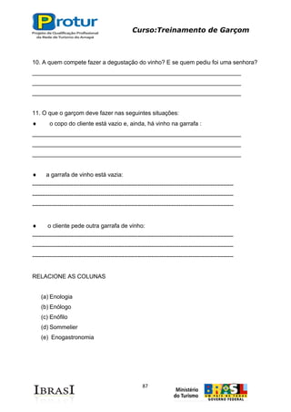 Curso:Treinamento de Garçom
87
10. A quem compete fazer a degustação do vinho? E se quem pediu foi uma senhora?
________________________________________________________________
________________________________________________________________
________________________________________________________________
11. O que o garçom deve fazer nas seguintes situações:
o copo do cliente está vazio e, ainda, há vinho na garrafa :
________________________________________________________________
________________________________________________________________
________________________________________________________________
a garrafa de vinho está vazia:
-------------------------------------------------------------------------------------------------------
-------------------------------------------------------------------------------------------------------
-------------------------------------------------------------------------------------------------------
o cliente pede outra garrafa de vinho:
-------------------------------------------------------------------------------------------------------
-------------------------------------------------------------------------------------------------------
-------------------------------------------------------------------------------------------------------
RELACIONE AS COLUNAS
(a) Enologia
(b) Enólogo
(c) Enófilo
(d) Sommelier
(e) Enogastronomia
 