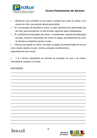 Curso:Treinamento de Garçom
88
( ) Dedica-se como profissão ou por prazer a estudar tudo sobre os vinhos; é um
amante do vinho, que aprecia valoriza essa bebida.
( ) É a combinação de alimentos e vinhos, ou seja, escolhendo-se determinado tipo
de vinho, para acompanhar um tipo de prato, seguindo regras estabelecidas.
( ) É o profissional encarregado dos vinhos, no restaurante, cuidando da elaboração
da carta, compra e manutenção dos vinhos na adega, aconselhamento do vinho
ao clientes e o respectivo serviço à mesa.
( ) Ciência que estuda os vinhos, em todas as etapas da transformação da uva em
vinho, desde o plantio, do solo, vindima, produção, envelhecimento,
engarrafamento até à venda.
( ) É o técnico especialista em técnicas de produção de uvas e de vinhos;
normalmente, trabalha na vinícola.
ANOTAÇÔES
_____________________________________________________________________
_____________________________________________________________________
_____________________________________________________________________
_____________________________________________________________________
_____________________________________________________________________
_____________________________________________________________________
_____________________________________________________________________
_____________________________________________________________________
_____________________________________________________________________
_____________________________________________________________________
_____________________________________________________________________
_____________________________________________________________________
_____________________________________________________________________
_____________________________________________________________________
_____________________________________________________________________
_____________________________________________________________________
 